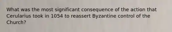 What was the most significant consequence of the action that Cerularius took in 1054 to reassert Byzantine control of the Church?