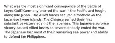 What was the most significant consequence of the Battle of Leyte Gulf? Germany entered the war in the Pacific and fought alongside Japan. The Allied forces secured a foothold on the Japanese home islands. The Chinese earned their first substantive victory against the Japanese. This Japanese surprise victory caused Allied losses so severe it nearly ended the war. The Japanese lost most of their remaining sea power and ability to defend the Philippines.