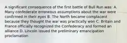 A significant consequence of the first battle of Bull Run was: A. Many confederate erroneous assumptions about the war were confirmed in their eyes B. The North became complacent because they thought the war was practically won C. Britain and France officially recognized the Confederacy and formed an alliance D. Lincoln issued the preliminary emancipation proclamation