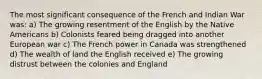 The most significant consequence of the French and Indian War was: a) The growing resentment of the English by the Native Americans b) Colonists feared being dragged into another European war c) The French power in Canada was strengthened d) The wealth of land the English received e) The growing distrust between the colonies and England