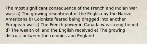 The most significant consequence of the French and Indian War was: a) The growing resentment of the English by the Native Americans b) Colonists feared being dragged into another European war c) The French power in Canada was strengthened d) The wealth of land the English received e) The growing distrust between the colonies and England