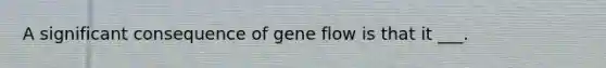 A significant consequence of gene flow is that it ___.