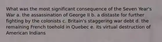 What was the most significant consequence of the Seven Year's War a. the assassination of George II b. a distaste for further fighting by the colonists c. Britain's staggering war debt d. the remaining French toehold in Quebec e. its virtual destruction of American Indians