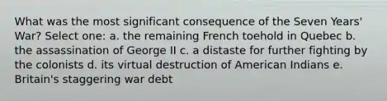 What was the most significant consequence of the Seven Years' War? Select one: a. the remaining French toehold in Quebec b. the assassination of George II c. a distaste for further fighting by the colonists d. its virtual destruction of American Indians e. Britain's staggering war debt