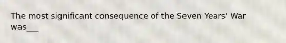 The most significant consequence of the Seven Years' War was___