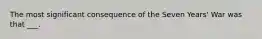 The most significant consequence of the Seven Years' War was that ___.