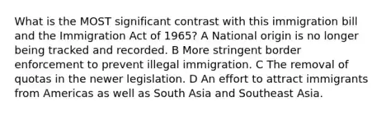 What is the MOST significant contrast with this immigration bill and the Immigration Act of 1965? A National origin is no longer being tracked and recorded. B More stringent border enforcement to prevent illegal immigration. C The removal of quotas in the newer legislation. D An effort to attract immigrants from Americas as well as South Asia and Southeast Asia.