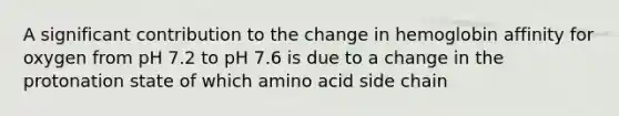 A significant contribution to the change in hemoglobin affinity for oxygen from pH 7.2 to pH 7.6 is due to a change in the protonation state of which amino acid side chain