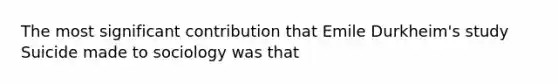 The most significant contribution that Emile Durkheim's study Suicide made to sociology was that