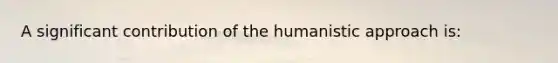 A significant contribution of the humanistic approach is: