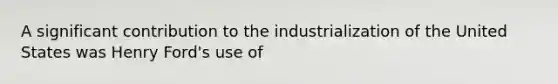 A significant contribution to the industrialization of the United States was Henry Ford's use of