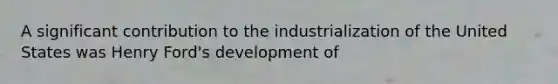 A significant contribution to the industrialization of the United States was Henry Ford's development of