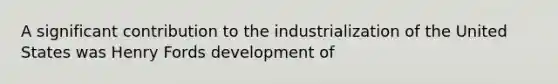 A significant contribution to the industrialization of the United States was Henry Fords development of