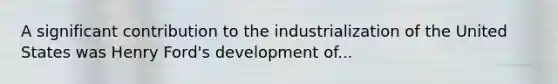 A significant contribution to the industrialization of the United States was Henry Ford's development of...