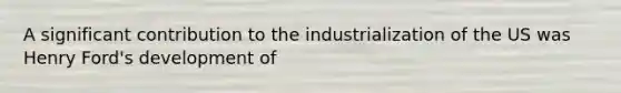 A significant contribution to the industrialization of the US was Henry Ford's development of