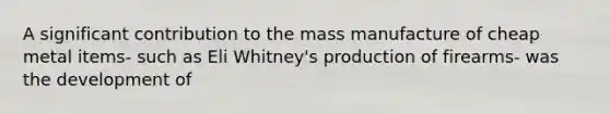 A significant contribution to the mass manufacture of cheap metal items- such as Eli Whitney's production of firearms- was the development of