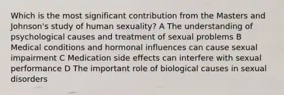 Which is the most significant contribution from the Masters and Johnson's study of human sexuality? A The understanding of psychological causes and treatment of sexual problems B Medical conditions and hormonal influences can cause sexual impairment C Medication side effects can interfere with sexual performance D The important role of biological causes in sexual disorders