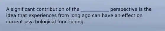 A significant contribution of the ____________ perspective is the idea that experiences from long ago can have an effect on current psychological functioning.