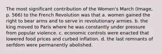 The most significant contribution of the Women's March (Image, p. 566) to the French Revolution was that a. women gained the right to bear arms and to serve in revolutionary armies. b. the king moved to Paris where he was constantly under pressure from popular violence. c. economic controls were enacted that lowered food prices and curbed inflation. d. the last remnants of serfdom were permanently abolished.