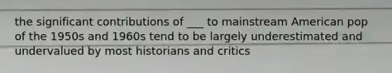 the significant contributions of ___ to mainstream American pop of the 1950s and 1960s tend to be largely underestimated and undervalued by most historians and critics