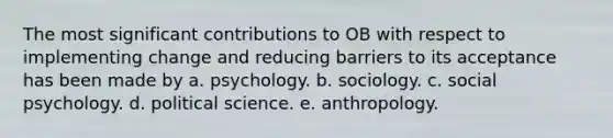 The most significant contributions to OB with respect to implementing change and reducing barriers to its acceptance has been made by a. psychology. b. sociology. c. social psychology. d. political science. e. anthropology.