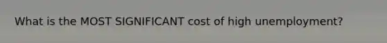 What is the MOST SIGNIFICANT cost of high unemployment?