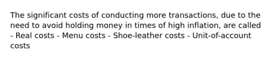 The significant costs of conducting more transactions, due to the need to avoid holding money in times of high inflation, are called - Real costs - Menu costs - Shoe-leather costs - Unit-of-account costs