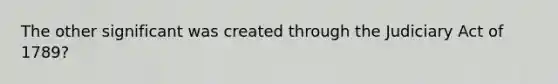 The other significant was created through the Judiciary Act of 1789?