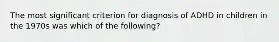 The most significant criterion for diagnosis of ADHD in children in the 1970s was which of the following?