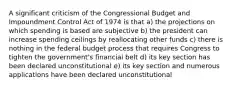 A significant criticism of the Congressional Budget and Impoundment Control Act of 1974 is that a) the projections on which spending is based are subjective b) the president can increase spending ceilings by reallocating other funds c) there is nothing in the federal budget process that requires Congress to tighten the government's financial belt d) its key section has been declared unconstitutional e) its key section and numerous applications have been declared unconstitutional