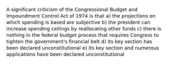 A significant criticism of the Congressional Budget and Impoundment Control Act of 1974 is that a) the projections on which spending is based are subjective b) the president can increase spending ceilings by reallocating other funds c) there is nothing in the federal budget process that requires Congress to tighten the government's financial belt d) its key section has been declared unconstitutional e) its key section and numerous applications have been declared unconstitutional