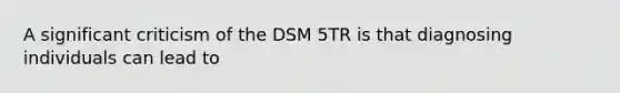 A significant criticism of the DSM 5TR is that diagnosing individuals can lead to