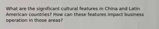 What are the significant cultural features in China and Latin American countries? How can these features impact business operation in those areas?