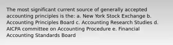 The most significant current source of generally accepted accounting principles is the: a. New York Stock Exchange b. Accounting Principles Board c. Accounting Research Studies d. AICPA committee on Accounting Procedure e. Financial Accounting Standards Board