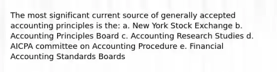 The most significant current source of generally accepted accounting principles is the: a. New York Stock Exchange b. Accounting Principles Board c. Accounting Research Studies d. AICPA committee on Accounting Procedure e. Financial Accounting Standards Boards