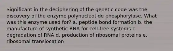 Significant in the deciphering of the genetic code was the discovery of the enzyme polynucleotide phosphorylase. What was this enzyme used for? a. peptide bond formation b. the manufacture of synthetic RNA for cell-free systems c. degradation of RNA d. production of ribosomal proteins e. ribosomal translocation