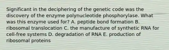 Significant in the deciphering of the genetic code was the discovery of the enzyme polynucleotide phosphorylase. What was this enzyme used for? A. peptide bond formation B. ribosomal translocation C. the manufacture of synthetic RNA for cell-free systems D. degradation of RNA E. production of ribosomal proteins