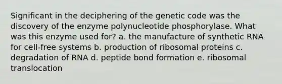 Significant in the deciphering of the genetic code was the discovery of the enzyme polynucleotide phosphorylase. What was this enzyme used for? a. the manufacture of synthetic RNA for cell-free systems b. production of ribosomal proteins c. degradation of RNA d. peptide bond formation e. ribosomal translocation