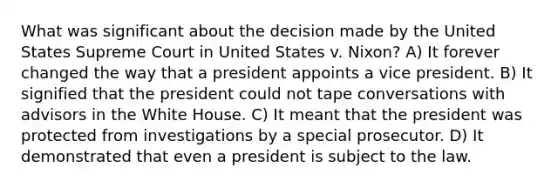 What was significant about the decision made by the United States Supreme Court in United States v. Nixon? A) It forever changed the way that a president appoints a vice president. B) It signified that the president could not tape conversations with advisors in the White House. C) It meant that the president was protected from investigations by a special prosecutor. D) It demonstrated that even a president is subject to the law.