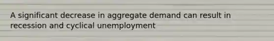 A significant decrease in aggregate demand can result in recession and cyclical unemployment