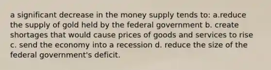 a significant decrease in the money supply tends to: a.reduce the supply of gold held by the federal government b. create shortages that would cause prices of goods and services to rise c. send the economy into a recession d. reduce the size of the federal government's deficit.