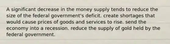 A significant decrease in the money supply tends to reduce the size of the federal government's deficit. create shortages that would cause prices of goods and services to rise. send the economy into a recession. reduce the supply of gold held by the federal government.