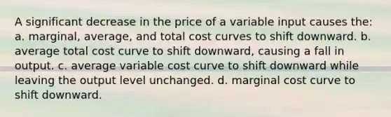 A significant decrease in the price of a variable input causes the: a. marginal, average, and total cost curves to shift downward. b. average total cost curve to shift downward, causing a fall in output. c. average variable cost curve to shift downward while leaving the output level unchanged. d. marginal cost curve to shift downward.