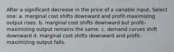 After a significant decrease in the price of a variable input, Select one: a. marginal cost shifts downward and profit-maximizing output rises. b. marginal cost shifts downward but profit-maximizing output remains the same. c. demand curves shift downward d. marginal cost shifts downward and profit-maximizing output falls.