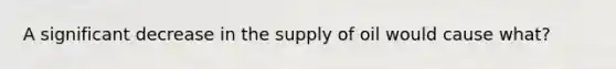 A significant decrease in the supply of oil would cause what?