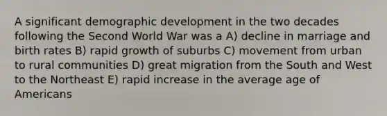 A significant demographic development in the two decades following the Second World War was a A) decline in marriage and birth rates B) rapid growth of suburbs C) movement from urban to rural communities D) great migration from the South and West to the Northeast E) rapid increase in the average age of Americans