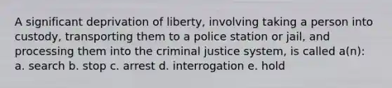 A significant deprivation of liberty, involving taking a person into custody, transporting them to a police station or jail, and processing them into the criminal justice system, is called a(n): a. search b. stop c. arrest d. interrogation e. hold