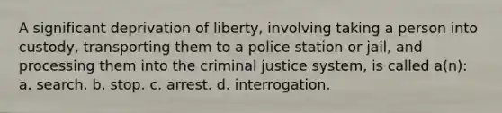 A significant deprivation of liberty, involving taking a person into custody, transporting them to a police station or jail, and processing them into <a href='https://www.questionai.com/knowledge/kuANd41CrG-the-criminal-justice-system' class='anchor-knowledge'>the criminal justice system</a>, is called a(n): a. search. b. stop. c. arrest. d. interrogation.