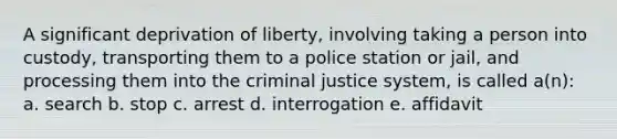 A significant deprivation of liberty, involving taking a person into custody, transporting them to a police station or jail, and processing them into the criminal justice system, is called a(n): a. search b. stop c. arrest d. interrogation e. affidavit