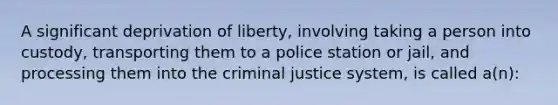 A significant deprivation of liberty, involving taking a person into custody, transporting them to a police station or jail, and processing them into the criminal justice system, is called a(n):